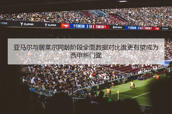 亚马尔与居莱尔同龄阶段全面数据对比谁更有望成为西甲新门面