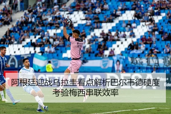 阿根廷迎战乌拉圭看点解析巴尔韦德硬度考验梅西串联效率